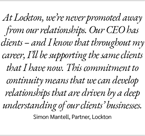 At Lockton, we’re never promoted away from our relationships. Our CEO has clients – and I know that throughout my car...